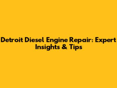 Detroit Diesel Engine Repair: Expert Insights & Tips