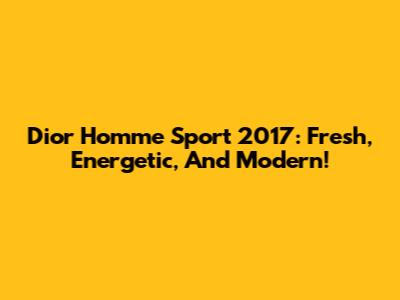 Dior Homme Sport 2017: Fresh, Energetic, And Modern!