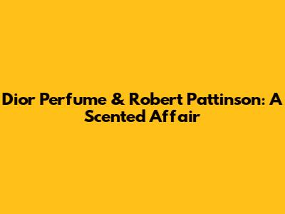 Dior Perfume & Robert Pattinson: A Scented Affair