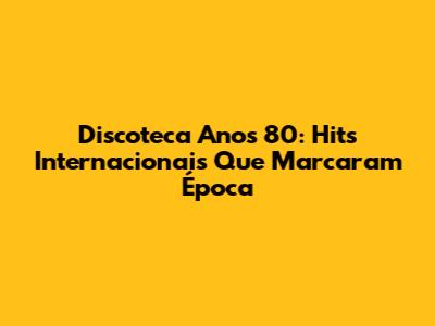 Discoteca Anos 80: Hits Internacionais Que Marcaram Época