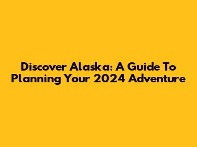 Discover Alaska: A Guide To Planning Your 2024 Adventure