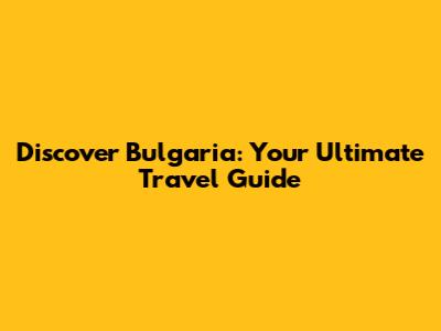 Discover Bulgaria: Your Ultimate Travel Guide