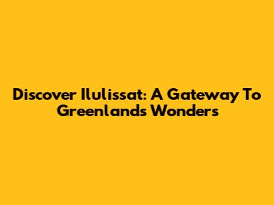 Discover Ilulissat: A Gateway To Greenland's Wonders
