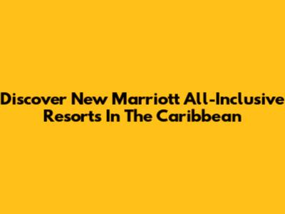 Discover New Marriott All-Inclusive Resorts In The Caribbean
