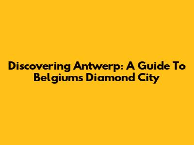 Discovering Antwerp: A Guide To Belgium's Diamond City
