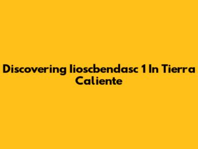 Discovering Iioscbendasc 1 In Tierra Caliente