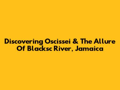 Discovering Oscissei & The Allure Of Blacksc River, Jamaica