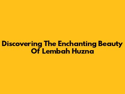 Discovering The Enchanting Beauty Of Lembah Huzna