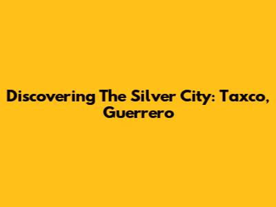 Discovering The Silver City: Taxco, Guerrero