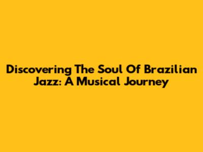 Discovering The Soul Of Brazilian Jazz: A Musical Journey