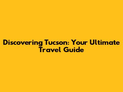 Discovering Tucson: Your Ultimate Travel Guide