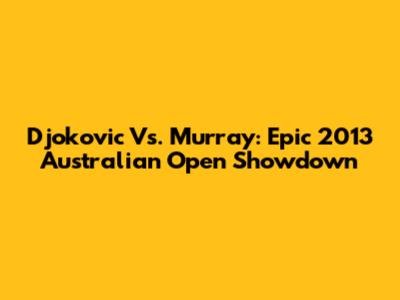 Djokovic Vs. Murray: Epic 2013 Australian Open Showdown