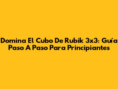 Domina El Cubo De Rubik 3x3: Guía Paso A Paso Para Principiantes