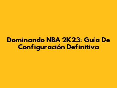 Dominando NBA 2K23: Guía De Configuración Definitiva