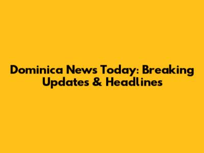 Dominica News Today: Breaking Updates & Headlines