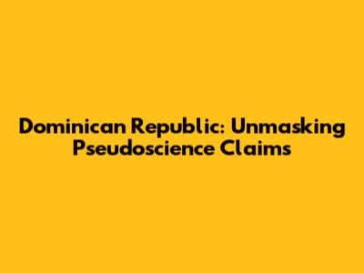 Dominican Republic: Unmasking Pseudoscience Claims