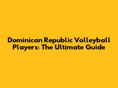 Dominican Republic Volleyball Players: The Ultimate Guide