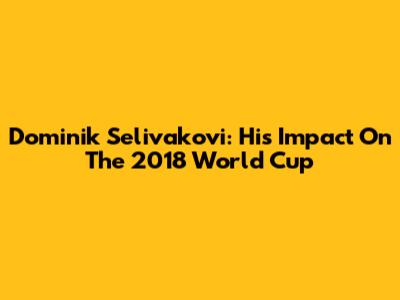 Dominik Selivakovi: His Impact On The 2018 World Cup