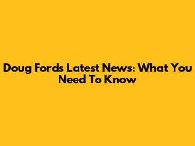 Doug Ford's Latest News: What You Need To Know
