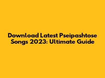 Download Latest Pseipashtose Songs 2023: Ultimate Guide