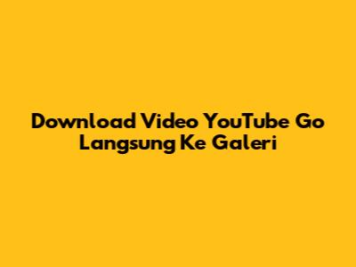 Download Video YouTube Go Langsung Ke Galeri