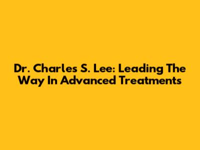 Dr. Charles S. Lee: Leading The Way In Advanced Treatments