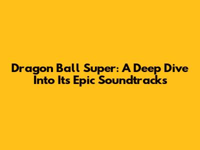 Dragon Ball Super: A Deep Dive Into Its Epic Soundtracks