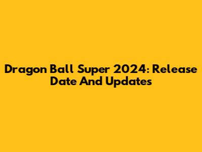 Dragon Ball Super 2024: Release Date And Updates