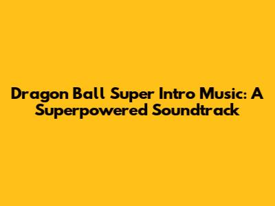 Dragon Ball Super Intro Music: A Superpowered Soundtrack