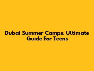 Dubai Summer Camps: Ultimate Guide For Teens