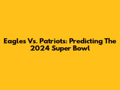 Eagles Vs. Patriots: Predicting The 2024 Super Bowl
