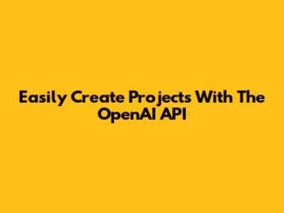 Easily Create Projects With The OpenAI API