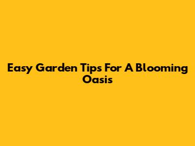 Easy Garden Tips For A Blooming Oasis