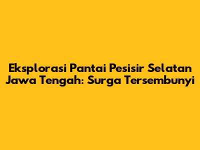 Eksplorasi Pantai Pesisir Selatan Jawa Tengah: Surga Tersembunyi