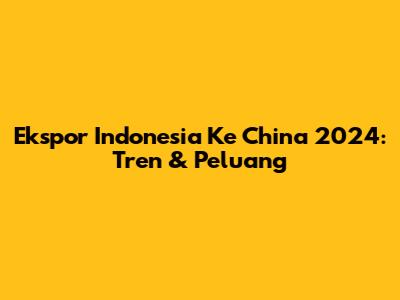 Ekspor Indonesia Ke China 2024: Tren & Peluang