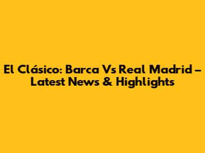 El Clásico: Barca Vs Real Madrid – Latest News & Highlights