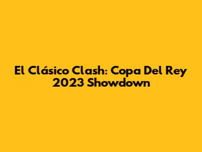 El Clásico Clash: Copa Del Rey 2023 Showdown