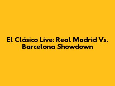 El Clásico Live: Real Madrid Vs. Barcelona Showdown