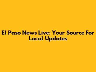 El Paso News Live: Your Source For Local Updates