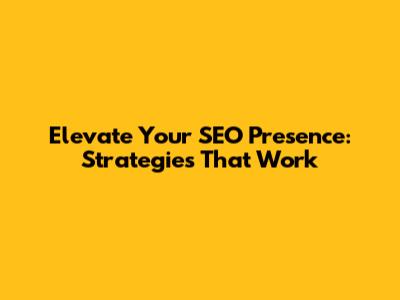 Elevate Your SEO Presence: Strategies That Work