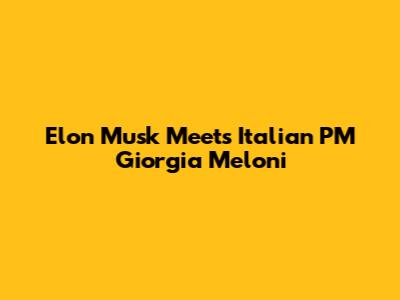 Elon Musk Meets Italian PM Giorgia Meloni