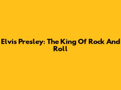 Elvis Presley: The King Of Rock And Roll