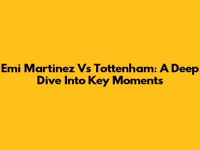 Emi Martinez Vs Tottenham: A Deep Dive Into Key Moments