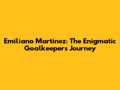 Emiliano Martinez: The Enigmatic Goalkeeper's Journey