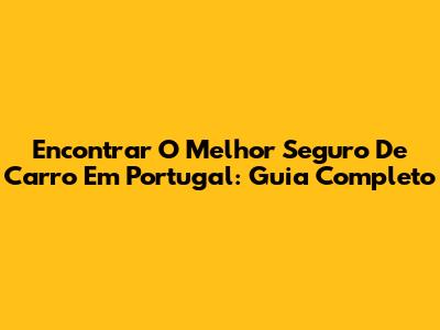 Encontrar O Melhor Seguro De Carro Em Portugal: Guia Completo
