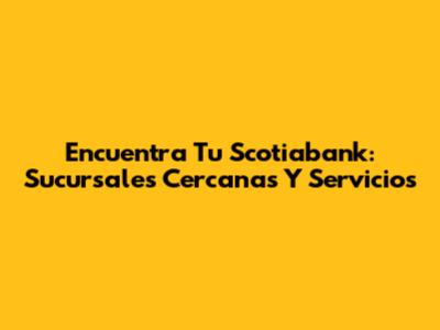 Encuentra Tu Scotiabank: Sucursales Cercanas Y Servicios