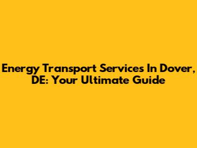 Energy Transport Services In Dover, DE: Your Ultimate Guide