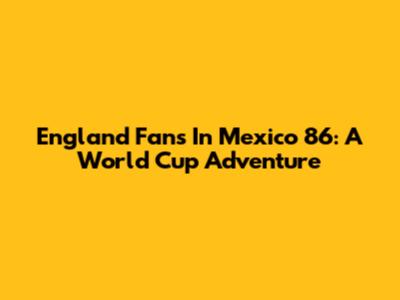 England Fans In Mexico '86: A World Cup Adventure