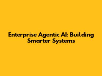 Enterprise Agentic AI: Building Smarter Systems