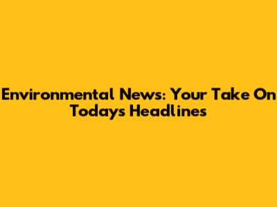 Environmental News: Your Take On Today's Headlines